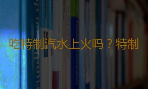 吃特制汽水上火吗？特制汽水的营养价值有哪些