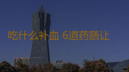 吃什么补血 6道药膳让你远离贫血