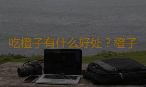 吃橙子有什么好处？橙子的功效与作用