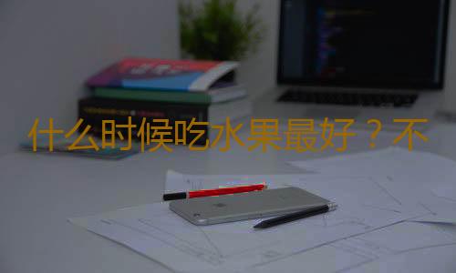 什么时候吃水果最好？不同水果适合什么时候吃