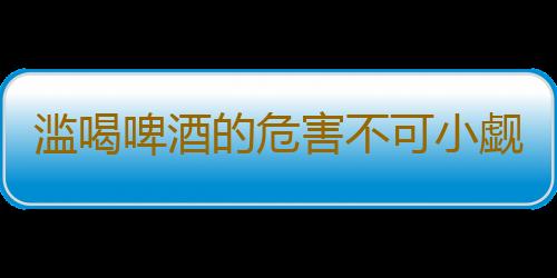 滥喝啤酒的危害不可小觑 夏天喝啤酒需要注意的事项