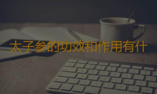 太子参的功效和作用有什么