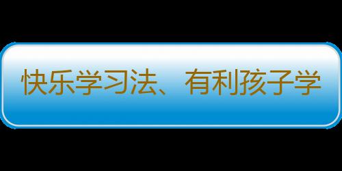 快乐学习法、有利孩子学习