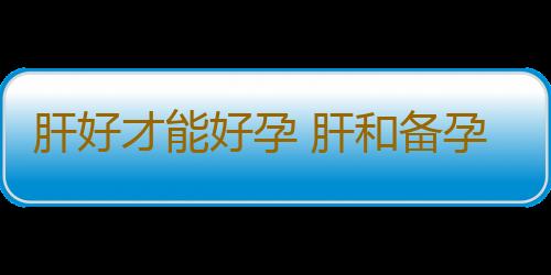 肝好才能好孕 肝和备孕有啥关系？