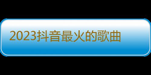 2023抖音最火的歌曲有哪些